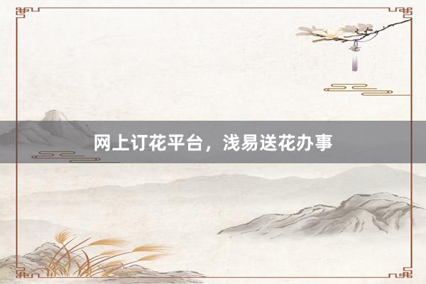 网上订花平台，浅易送花办事